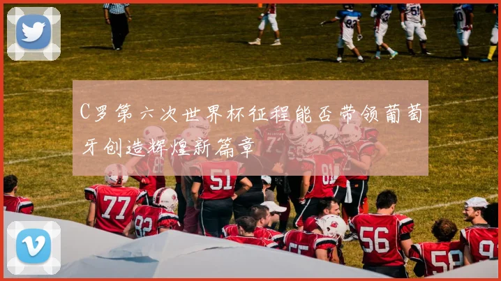 C罗第六次世界杯征程能否带领葡萄牙创造辉煌新篇章