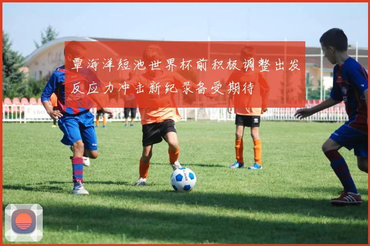 覃海洋短池世界杯前积极调整出发反应力冲击新纪录备受期待