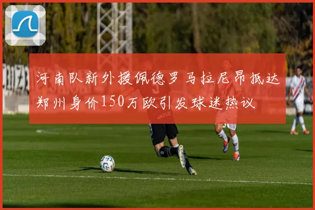 河南队新外援佩德罗马拉尼昂抵达郑州身价150万欧引发球迷热议