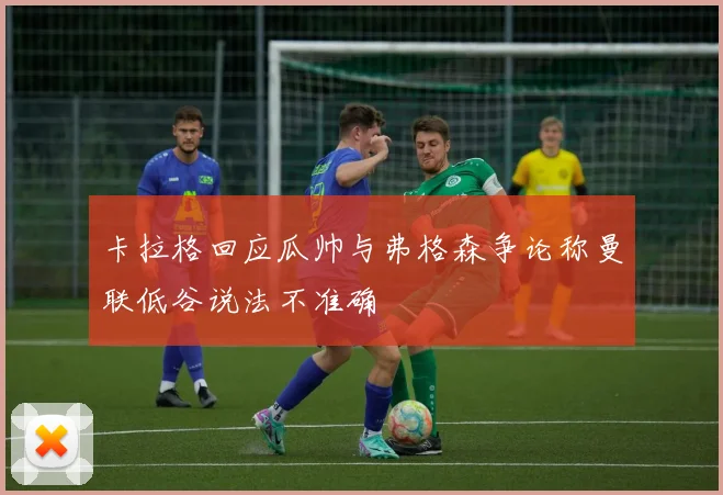 卡拉格回应瓜帅与弗格森争论称曼联低谷说法不准确