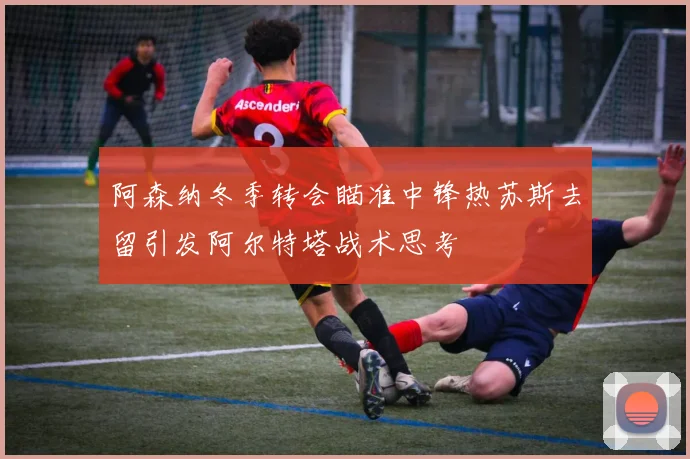 阿森纳冬季转会瞄准中锋热苏斯去留引发阿尔特塔战术思考