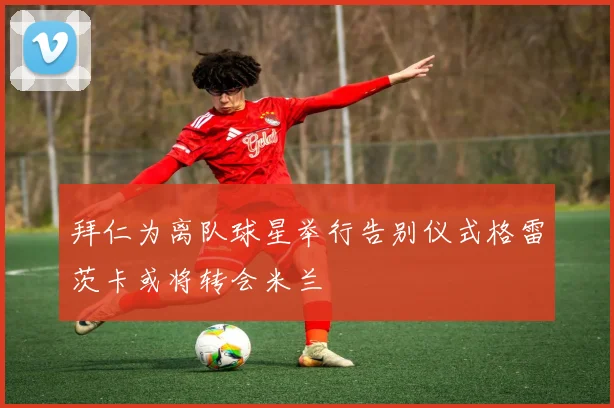 拜仁为离队球星举行告别仪式格雷茨卡或将转会米兰