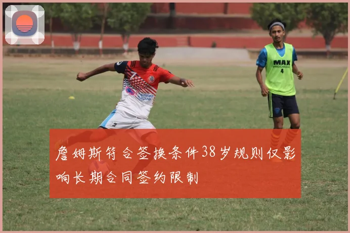 詹姆斯符合签换条件38岁规则仅影响长期合同签约限制