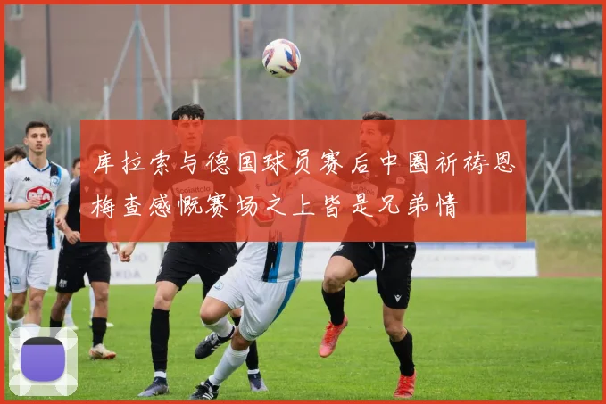 库拉索与德国球员赛后中圈祈祷恩梅查感慨赛场之上皆是兄弟情
