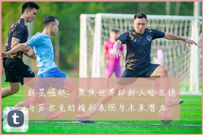 新星崛起：聚焦世界杯新人哈兰德与苏尔克的精彩表现与未来潜力