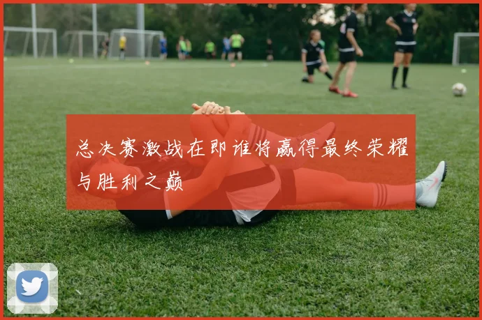 总决赛激战在即谁将赢得最终荣耀与胜利之巅