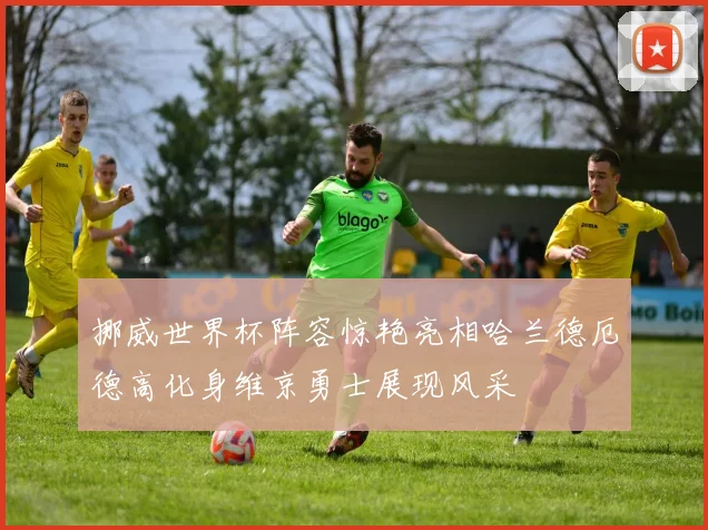 挪威世界杯阵容惊艳亮相哈兰德厄德高化身维京勇士展现风采