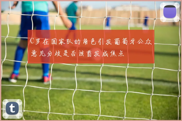 C罗在国家队的角色引发葡萄牙公众意见分歧是否该首发成焦点