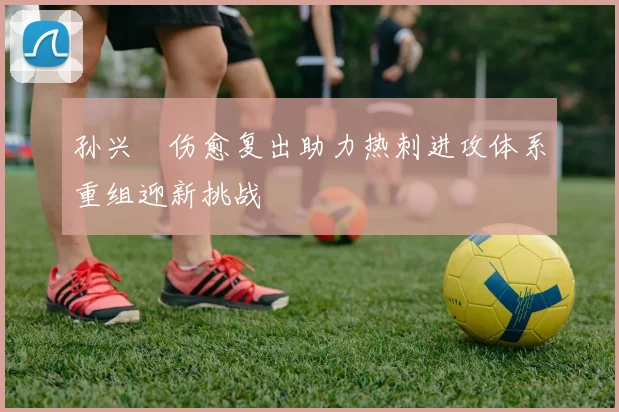 孙兴慜伤愈复出助力热刺进攻体系重组迎新挑战