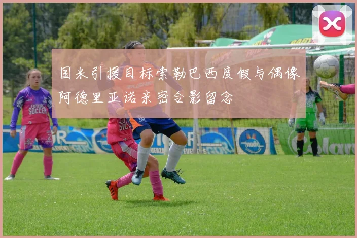 国米引援目标索勒巴西度假与偶像阿德里亚诺亲密合影留念