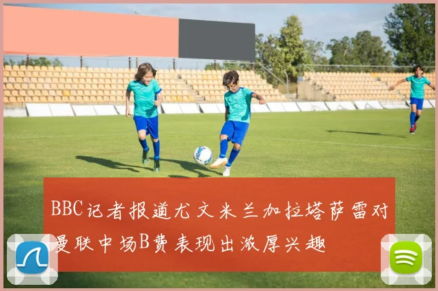 BBC记者报道尤文米兰加拉塔萨雷对曼联中场B费表现出浓厚兴趣