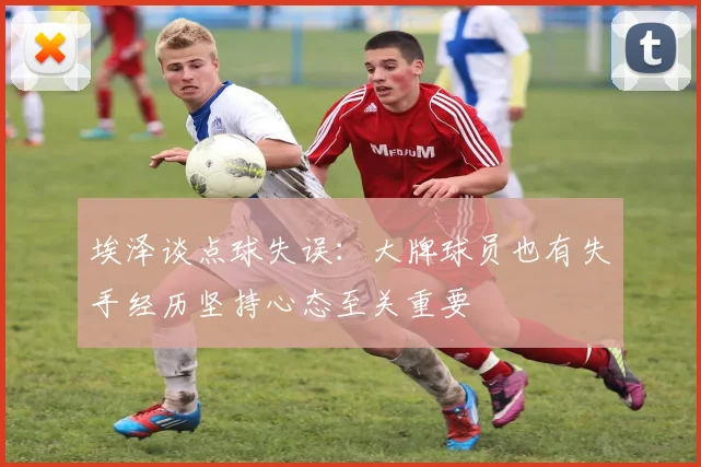 埃泽谈点球失误：大牌球员也有失手经历坚持心态至关重要
