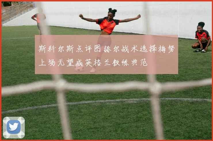 斯科尔斯点评图赫尔战术选择梅努上场无望成英格兰教练典范