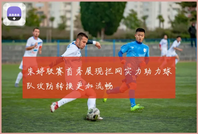 朱婷联赛首秀展现拦网实力助力球队攻防转换更加流畅