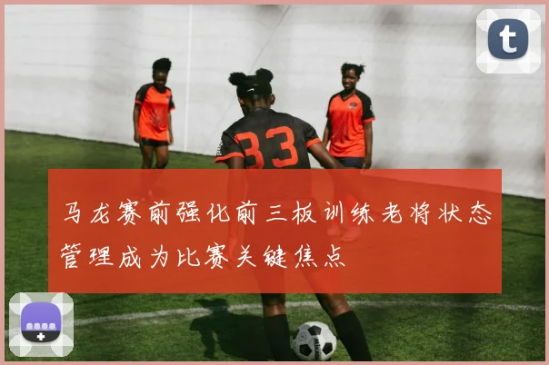 马龙赛前强化前三板训练老将状态管理成为比赛关键焦点