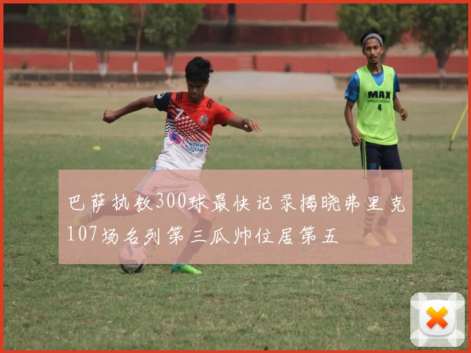 巴萨执教300球最快记录揭晓弗里克107场名列第三瓜帅位居第五