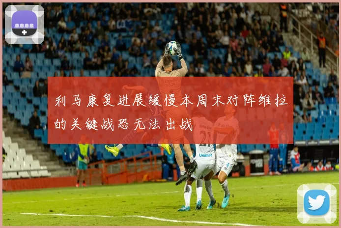 利马康复进展缓慢本周末对阵维拉的关键战恐无法出战