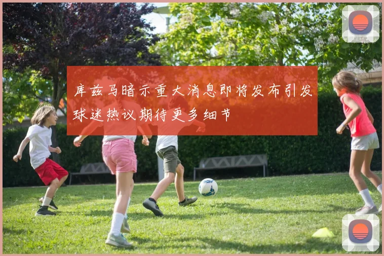 库兹马暗示重大消息即将发布引发球迷热议期待更多细节