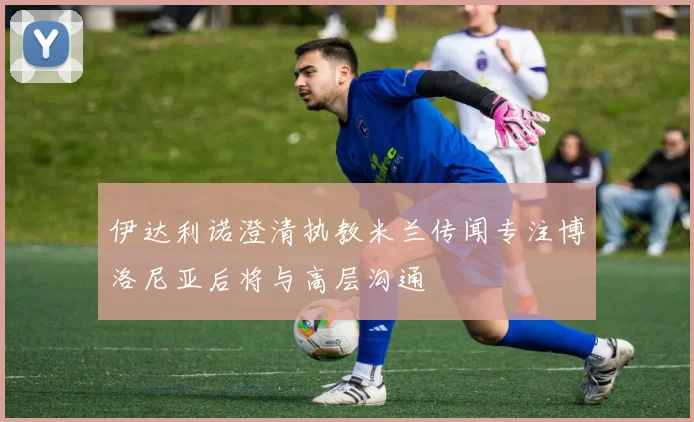 伊达利诺澄清执教米兰传闻专注博洛尼亚后将与高层沟通