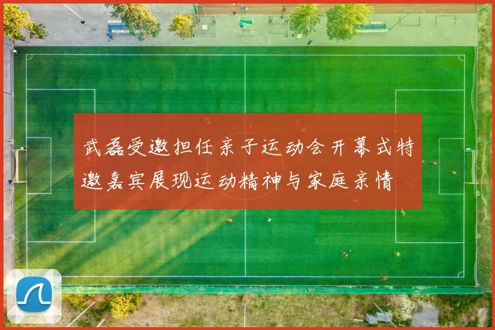 武磊受邀担任亲子运动会开幕式特邀嘉宾展现运动精神与家庭亲情