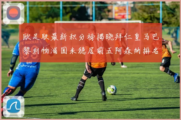 欧足联最新积分榜揭晓拜仁皇马巴黎利物浦国米稳居前五阿森纳排名第七